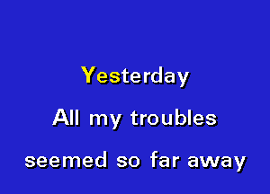 Yesterday

All my troubles

seemed so far away