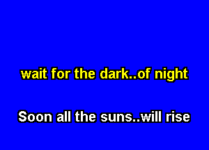 wait for the dark..of night

Soon all the suns..will rise