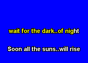 wait for the dark..of night

Soon all the suns..will rise