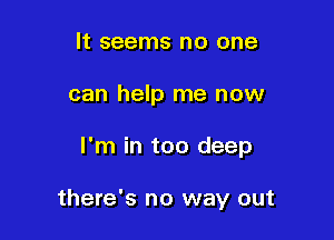 It seems no one
can help me now

I'm in too deep

there's no way out