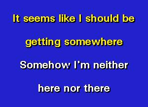 It seems like I should be

getting somewhere

Somehow I'm neither

here nor there