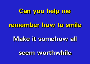 Can you help me

remember how to smile
Make it somehow all

seem worthwhile