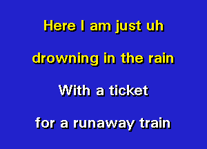 Here I am just uh
drowning in the rain

With a ticket

for a runaway train