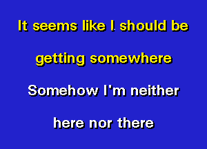 It seems like I. should be

getting somewhere

Somehow I'm neither

here nor there