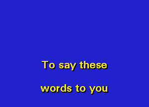 To say these

words to you