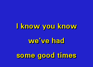 I know you know

we've had

some good times