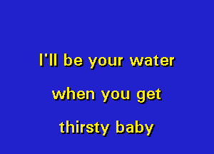 I'll be your water

when you get

thirsty baby