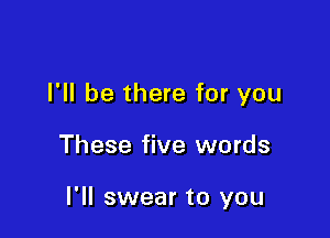 I'll be there for you

These five words

I'll swear to you