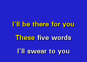 I'll be there for you

These five words

I'll swear to you