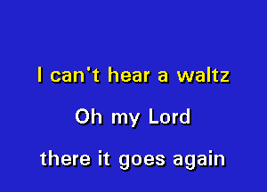 I can't hear a waltz

Oh my Lord

there it goes again