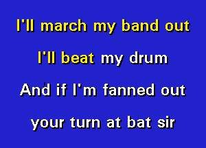 I'll march my band out

I'll beat my drum
And if I'm fanned out

your turn at bat sir