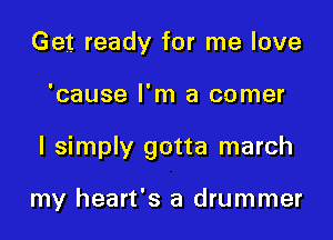 Get ready for me love

'cause I'm a comer

I simply gotta march

my heart's a drummer