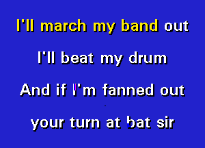 I'll march my band out

I'll beat my drum
And if I'm fanned out

your turn at bat sir