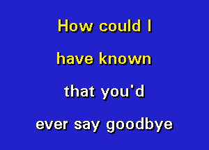 How could I
have known

that you'd

ever say goodbye