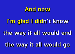 And now
I'm glad I didn't know

the way it all would end

the way it all would go