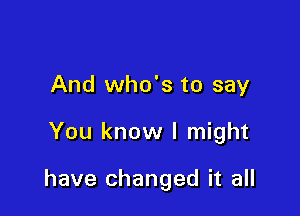 And who's to say

You know I might

have changed it all