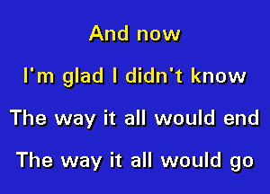 And now
I'm glad I didn't know

The way it all would end

The way it all would go