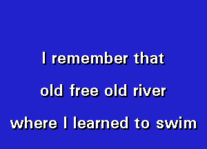 I remember that

old free old river

where I learned to swim