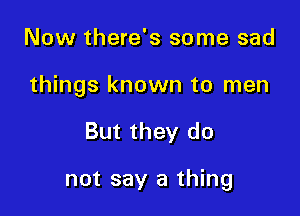 Now there's some sad
things known to men

But they do

not say a thing