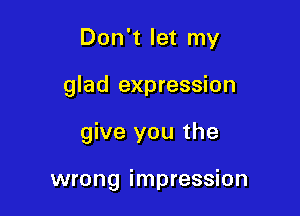 Don't let my
glad expression

give you the

wrong impression