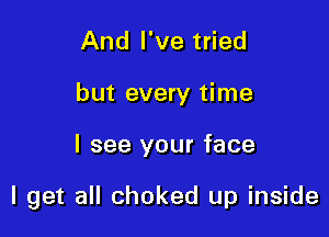 And I've tried
but every time

I see your face

I get all choked up inside