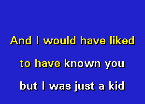 And I would have liked

to have known you

but I was just a kid