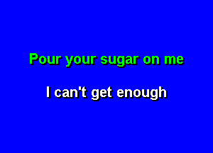 Pour your sugar on me

I can't get enough