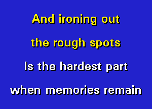 And ironing out

the rough spots
Is the hardest part

when memories remain