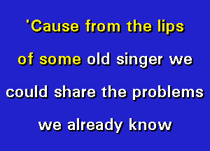 'Cause from the lips

of some old singer we

could share the problems

we already know