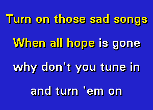 Turn on those sad songs

When all hope is gone
why don't you tune in

and turn 'em on