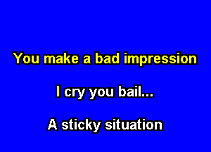 You make a bad impression

I cry you bail...

A sticky situation