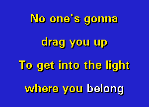 No one's gonna

drag you up

To get into the light

where you belong