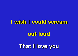 I wish I could scream

out loud

That I love you