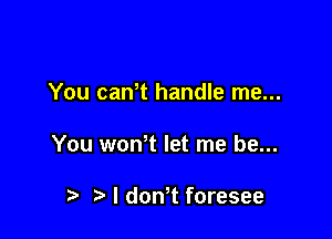 You can t handle me...

You wth let me be...

t) I don,t foresee