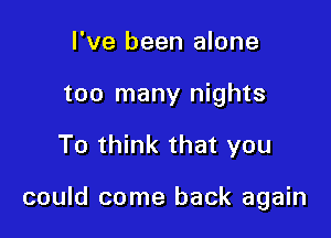 I've been alone
too many nights

To think that you

could come back again