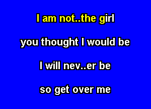 I am not..the girl

you thought I would be
I will nev..er be

so get over me