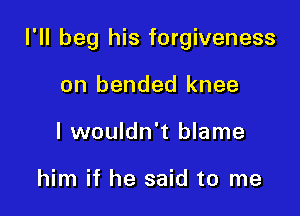 I'll beg his forgiveness

on bended knee
I wouldn't blame

him if he said to me