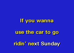 If you wanna

use the car to go

ridin' next Sunday