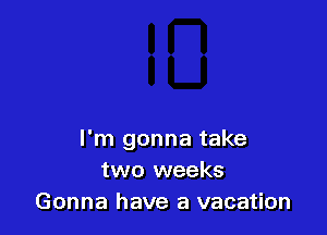 I'm gonna take
two weeks
Gonna have a vacation