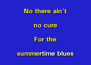 No there ain't

no cure
Forthe

summertime blues