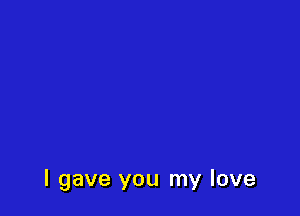I gave you my love