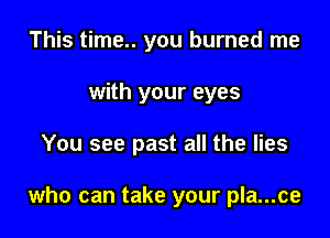 This time.. you burned me
with your eyes

You see past all the lies

who can take your pla...ce