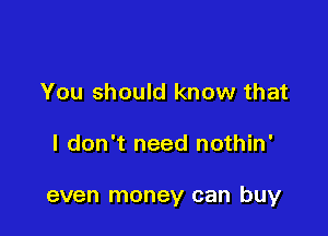 You should know that

I don't need nothin'

even money can buy