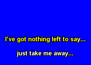 We got nothing left to say...

just take me away...