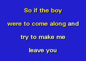 So if the boy

were to come along and

try to make me

leave you