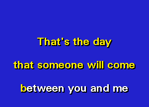 That's the day

that someone will come

between you and me