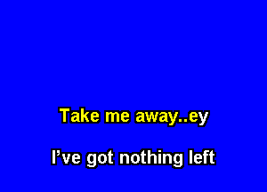 Take me away..ey

We got nothing left
