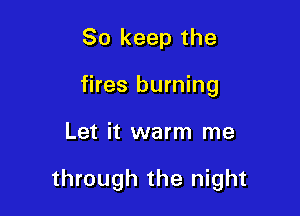 So keep the
fires burning

Let it warm me

through the night