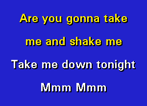 Are you gonna take

me and shake me

Take me down tonight

Mmm Mmm