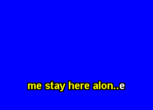 me stay here alon..e